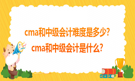 cma和中级会计难度是多少？cma和中级会计是什么？